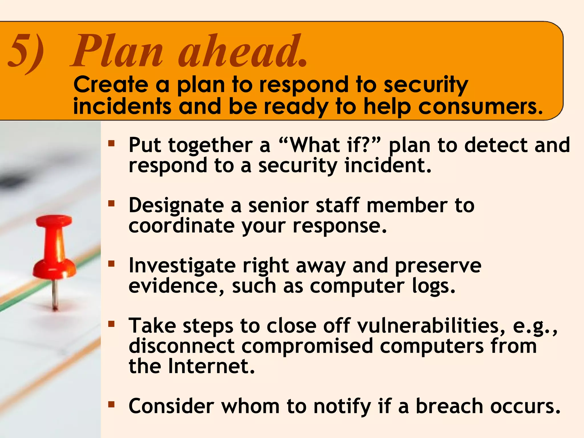 Put together a “What if?” plan to detect and respond to a security incident. Designate a senior staff member to coordinate your response. Investigate right away and preserve evidence, such as computer logs. Take steps to close off vulnerabilities, e.g., disconnect compromised computers from the Internet. Consider whom to notify if a breach occurs. 5)  Plan ahead. Create a plan to respond to security incidents and be ready to help consumers. 