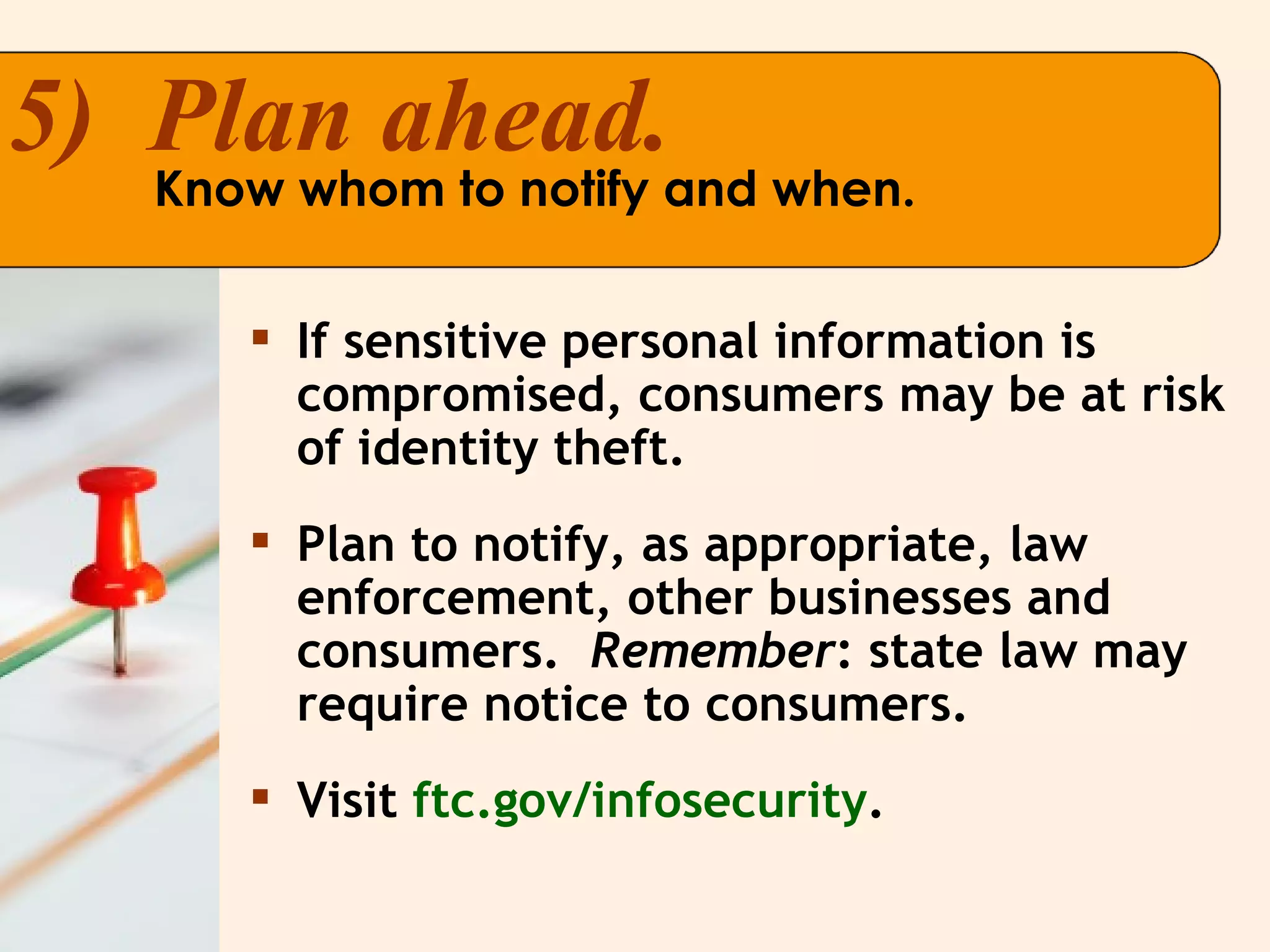 If sensitive personal information is compromised, consumers may be at risk of identity theft.  Plan to notify, as appropriate, law enforcement, other businesses and consumers.  Remember : state law may require notice to consumers. Visit  ftc.gov/infosecurity . 5)  Plan ahead. Know whom to notify and when. 