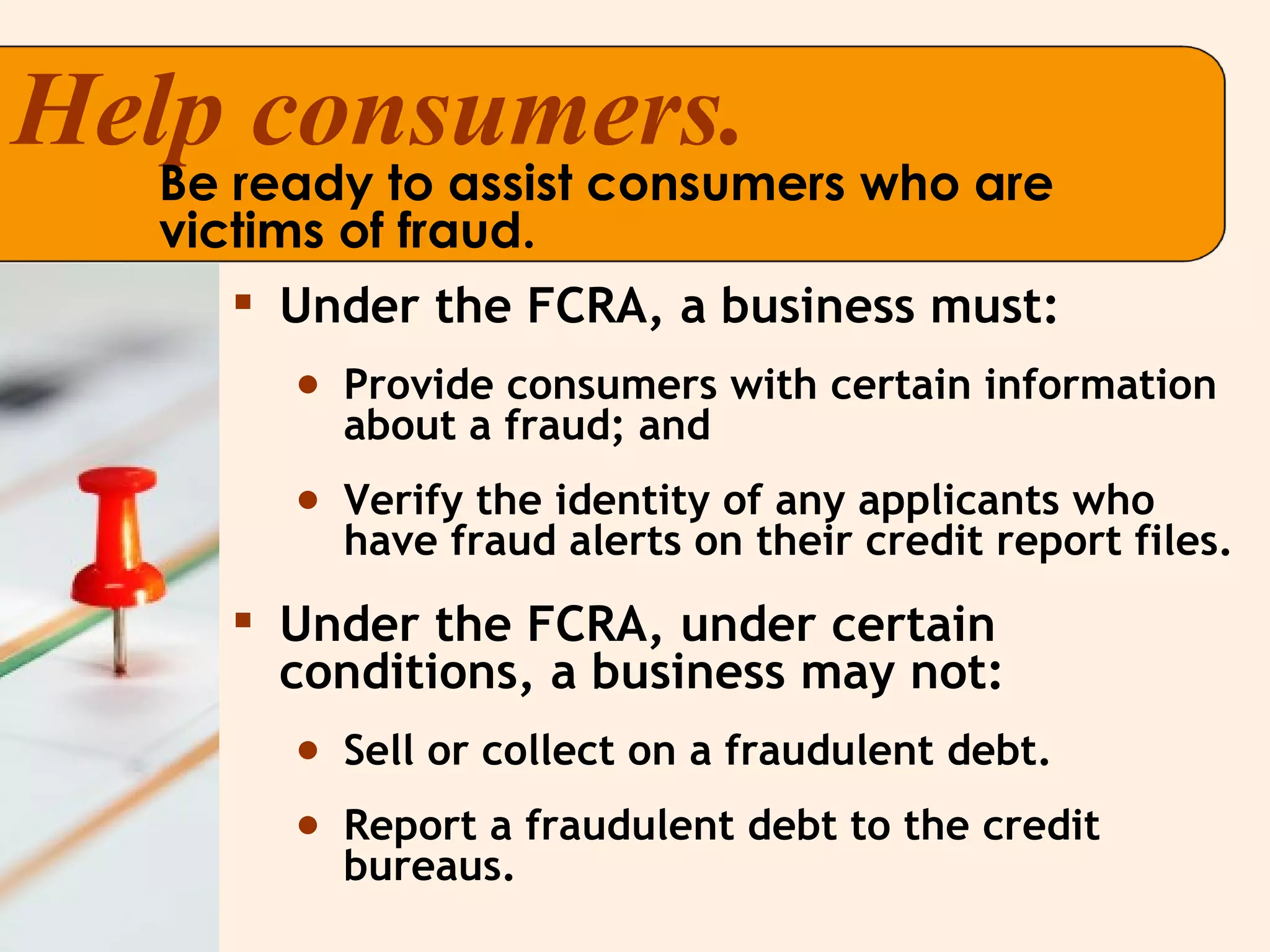 Under the FCRA, a business must: Provide consumers with certain information about a fraud; and Verify the identity of any applicants who have fraud alerts on their credit report files. Under the FCRA, under certain conditions, a business may not: Sell or collect on a fraudulent debt. Report a fraudulent debt to the credit bureaus. Help consumers. Be ready to assist consumers who are victims of fraud. 