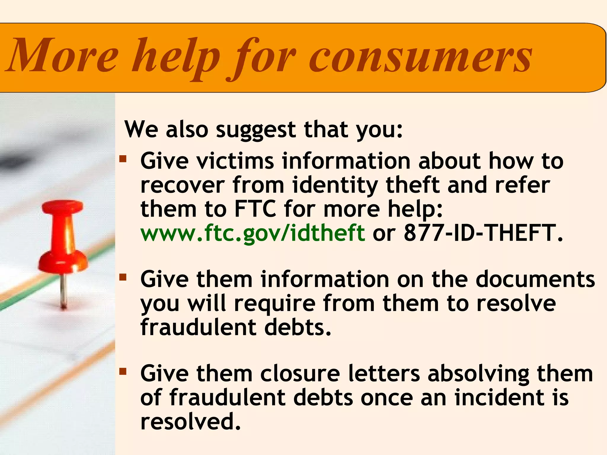 Give victims information about how to recover from identity theft and refer them to FTC for more help:  www.ftc.gov/idtheft  or 877-ID-THEFT. Give them information on the documents you will require from them to resolve fraudulent debts. Give them closure letters absolving them of fraudulent debts once an incident is resolved. More help for consumers  We also suggest that you:   