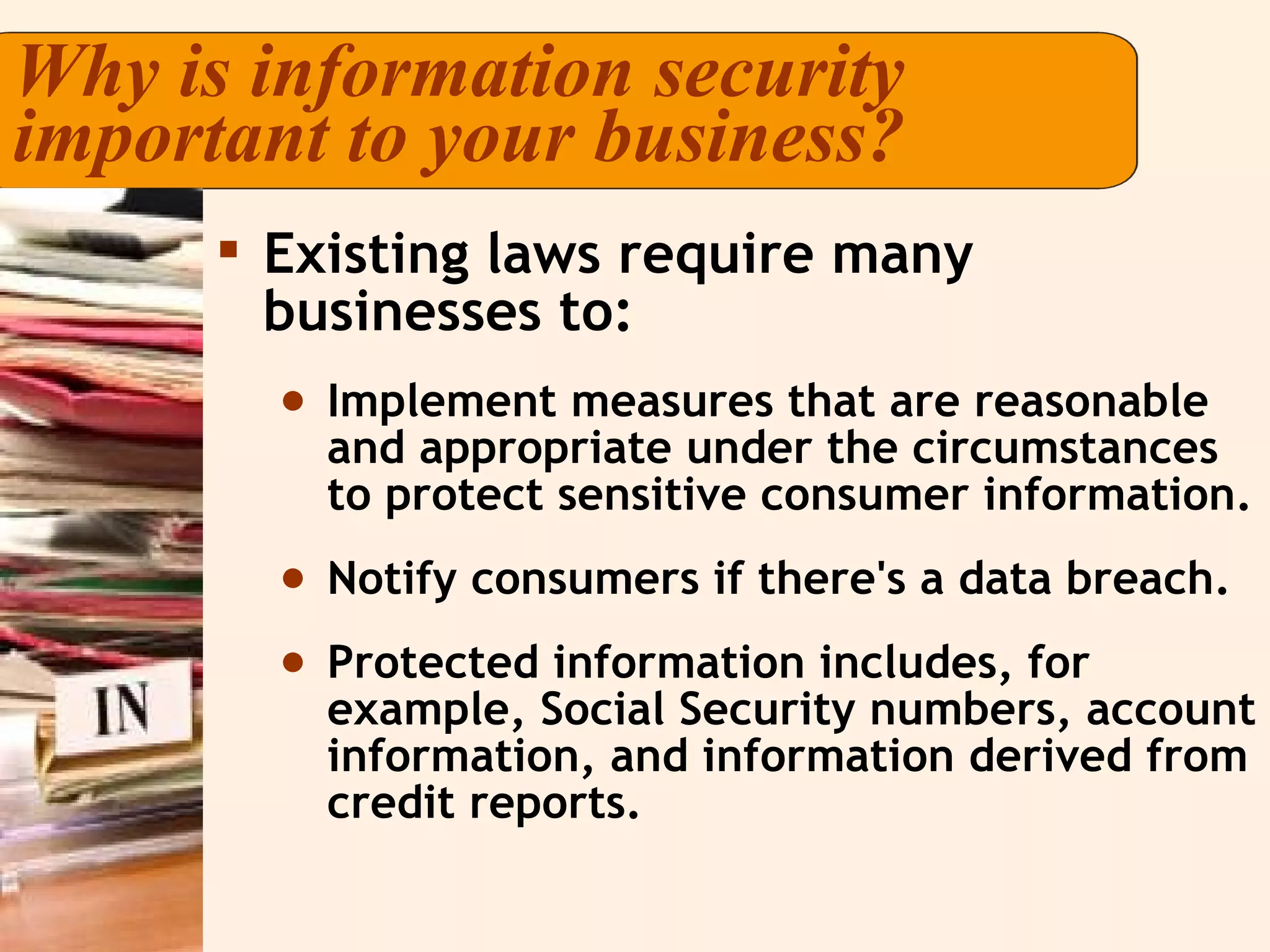 Why is information security important to your business? Existing laws require many businesses to: Implement measures that are reasonable and appropriate under the circumstances to protect sensitive consumer information. Notify consumers if there's a data breach.  Protected information includes, for example, Social Security numbers, account information, and information derived from credit reports. 