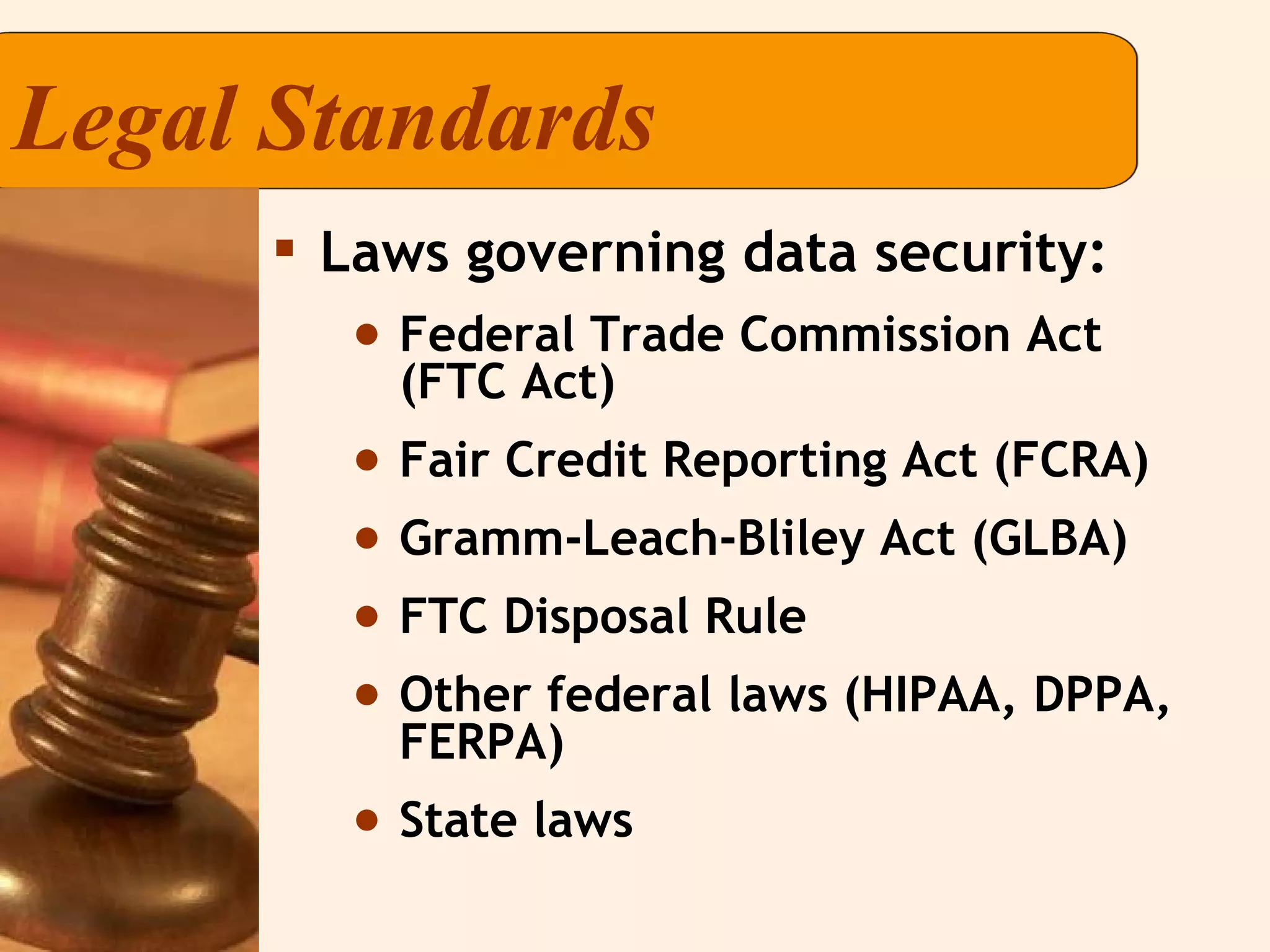 Legal Standards Laws governing data security:  Federal Trade Commission Act (FTC Act) Fair Credit Reporting Act (FCRA) Gramm-Leach-Bliley Act (GLBA) FTC Disposal Rule Other federal laws (HIPAA, DPPA, FERPA) State laws 
