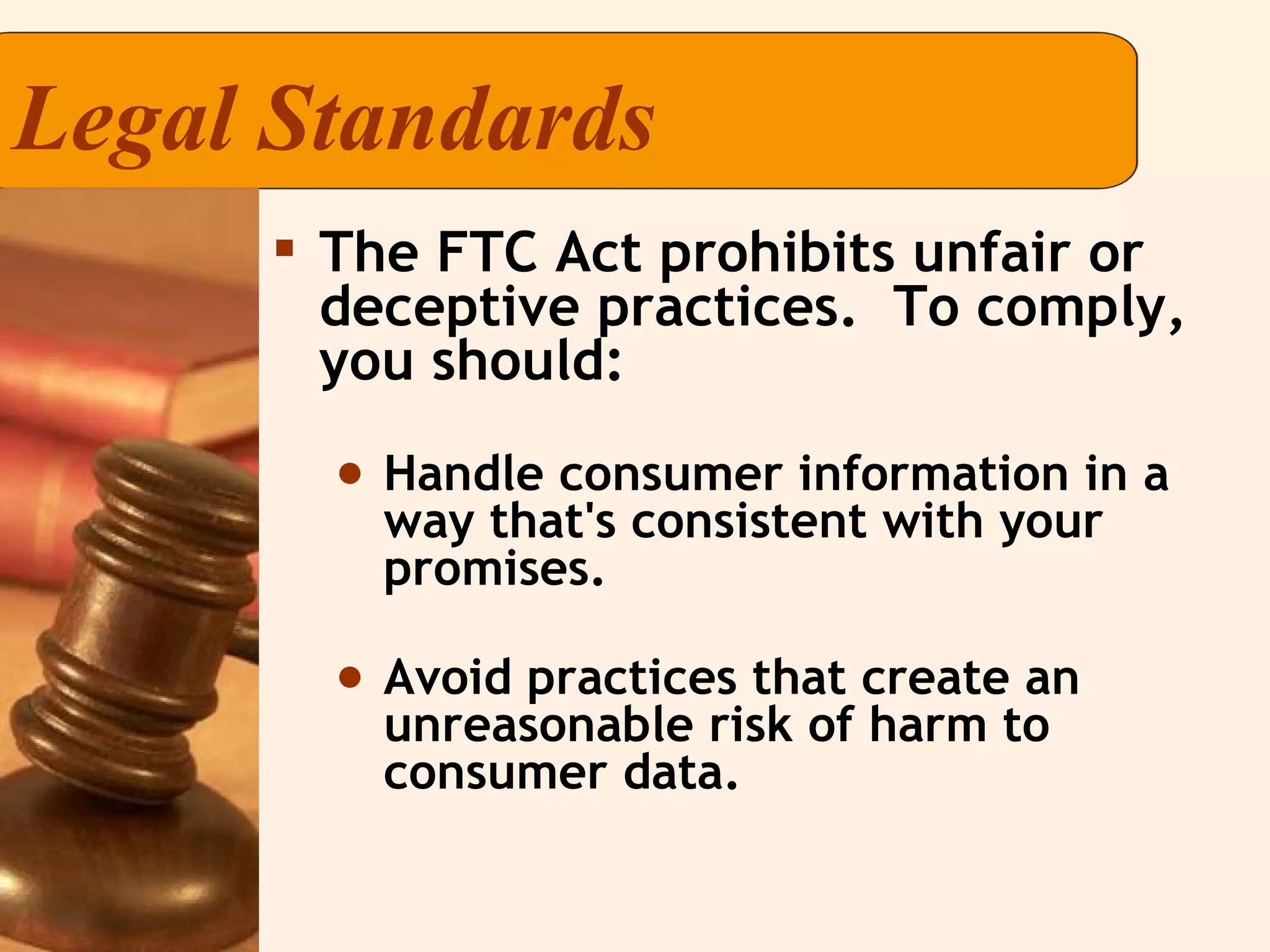 Legal Standards The FTC Act prohibits unfair or deceptive practices.  To comply, you should: Handle consumer information in a way that's consistent with your promises. Avoid practices that create an unreasonable risk of harm to consumer data. 
