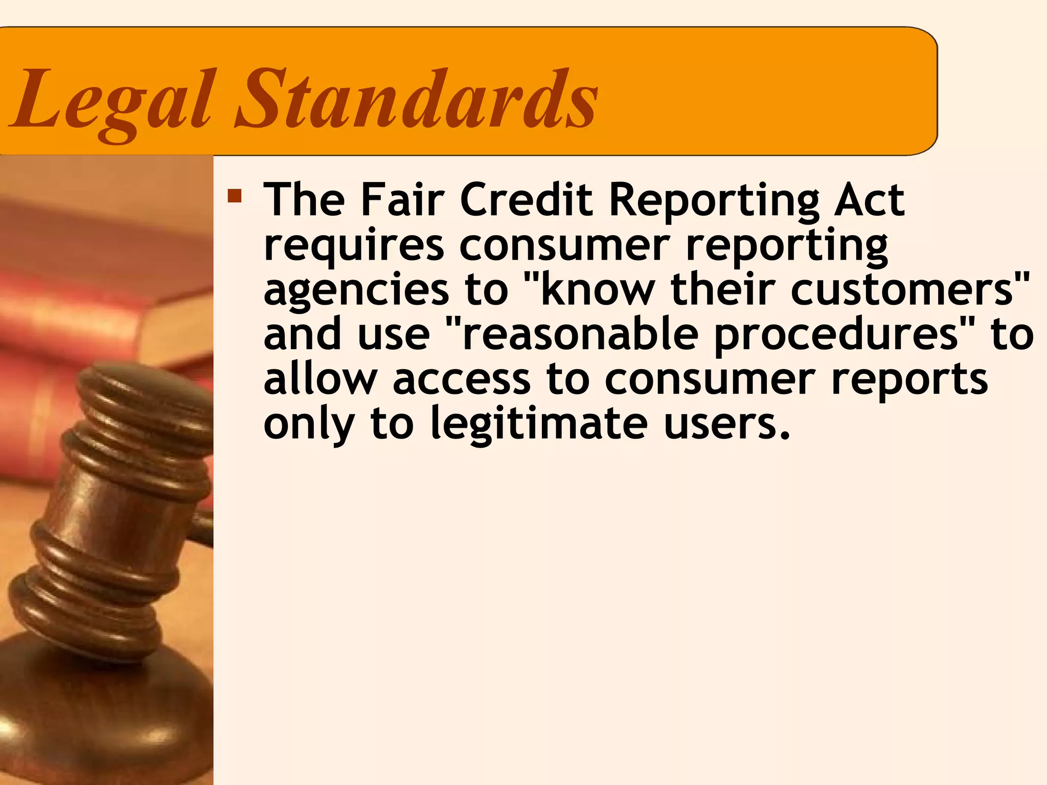 Legal Standards The Fair Credit Reporting Act requires consumer reporting agencies to "know their customers" and use "reasonable procedures" to allow access to consumer reports only to legitimate users. 