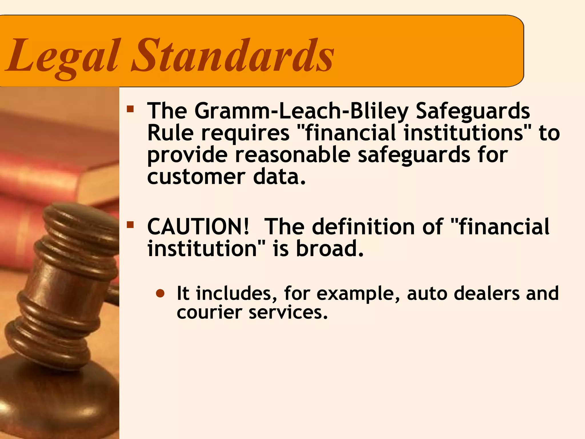 Legal Standards The Gramm-Leach-Bliley Safeguards Rule requires "financial institutions" to provide reasonable safeguards for customer data. CAUTION!  The definition of "financial institution" is broad. It includes, for example, auto dealers and courier services. 