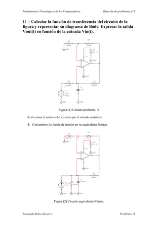 Fundamentos Tecnológicos de los Computadores Relación de problemas nº 1
11 – Calcular la función de transferencia del circuito de la
figura y representar su diagrama de Bode. Expresar la salida
Vout(t) en función de la entrada Vin(t).
U2
R1
1kOhm
R2
1kOhm
R3
1kOhm
R4
1kOhm
C1
1uF
GND
GND
V1
1 V
1kHz
0Deg
GND
GND
V2
12 V
GND
Figura (1) Circuito problema 11
Realizamos el análisis del circuito por el método matricial.
1- Convertimos la fuente de tensión en su equivalente Norton.
U2
R1
1kOhm
R2
1kOhm
R3
1kOhm
R4
1kOhm
C1
100nF
GND
GND
GND
V2
12 V
GND
GND
Vin_R
1 A
GND
Figura (2) Circuito equivalente Norton.
Leonardo Rubio Navarro Problema 11
 