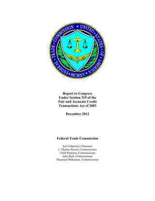 Report to Congress
     Under Section 319 of the
     Fair and Accurate Credit
     Transactions Act of 2003

          December 2012




    Federal Trade Commission

         Jon Leibowitz, Chairman
     J. Thomas Rosch, Commissioner
       Edith Ramirez, Commissioner
         Julie Brill, Commissioner
    Maureen Ohlhausen, Commissioner



	
 