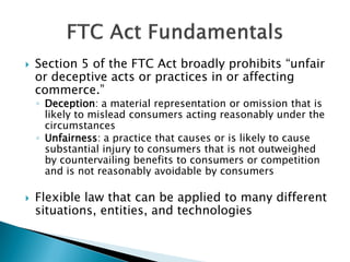  Section 5 of the FTC Act broadly prohibits “unfair
or deceptive acts or practices in or affecting
commerce.”
◦ Deception: a material representation or omission that is
likely to mislead consumers acting reasonably under the
circumstances
◦ Unfairness: a practice that causes or is likely to cause
substantial injury to consumers that is not outweighed
by countervailing benefits to consumers or competition
and is not reasonably avoidable by consumers
 Flexible law that can be applied to many different
situations, entities, and technologies
 