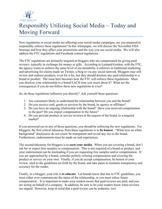 Responsibly Utilizing Social Media – Today and
Moving Forward
New regulations in social media are affecting your social media campaigns; are you prepared to
responsibly enforce these regulations? In this whitepaper, we will discuss the November FDA
hearings and how they affect your promotions and the way you use social media. We will also
address the FTC regulations and Facebook contest regulations.

The FTC regulations are primarily targeted at bloggers who are compensated for giving paid
reviews- typically in exchange for money or gifts. According to Leonard Gordon, with the FTC,
the agency wants to enforce the same level of accountability it enforces in traditional marketing
and advertising for claims made on Twitter, a blog or via any social network. Bloggers may still
review and endorse products, even for a fee, but they should disclose any paid relationship to a
brand or product. The issue here becomes how the FTC will enforce these regulations. Must
you disclose your relationship to a brand EACH time you tweet about it? What are the
consequences if you do not follow these new regulations to a tee?

So, do these regulations influence you directly? Ask yourself these questions:

   1. Are consumers likely to understand the relationship between you and the brand?
   2. Do you receive cash, goods or services by the brand, its agency or affiliates?
   3. Do you have an ongoing relationship with the brand? Have you received compensation
      in the past? Do you expect compensation in the future?
   4. Do you provide product or service reviews at the request of the brand, to a targeted
      market?

If you answered yes to any of those questions, you should be enforcing the new regulations. For
bloggers, the first critical takeaway from these regulations is to be honest. “White text on white
background” disclosures do not count; be transparent and reveal any ties to the brand.
Furthermore, endorsements must be made on real experiences.

The second takeaway for bloggers is to earn your media. When you are covering a brand, don’t
ask for or expect free samples or compensation. This is not required of a brand or product, and
your endorsement can be misleading if you are requesting free samples and/or compensation. If
you are approached by a brand, consider politely refusing compensation and covering the
product or service on your own. Finally, if you do accept compensation, be honest in your
review, stick to the guidelines set forth by the brand, and take pains to maintain transparency and
accuracy for the reader.

Finally, as a blogger, your role is to educate. Let brands know that due to FTC guidelines, you
must either over communicate the status of the relationship, or you must refuse future
compensation. It is important to make your readers aware that paid reviews are paid, and you
are acting on behalf of a company. In addition, be sure to let your readers know when reviews
are unpaid. However, keep in mind that a paid review can be authentic, too!
 