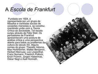 A  Escola de Frankfurt Fundada em 1924, é representada por um grupo de filósofos e cientistas sociais de vocações marxistas e, se constitui, mantendo união com a  Teoria Crítica da Sociedade . Tal escola surgiu através de Félix Weil. Os pensadores de Frankfurt apresentavam uma postura de análise crítica e uma perspectiva aberta para todos os problemas da cultura do século XX. Alguns nomes do grupo: Theodor Adorno, Max Horkheimer, Walter Benjamin, Herbert Marcuse, Leo Löwenthal, Franz Numann, Friedrich Pollock, Erich Fromm, Jürgen Habermas, Oskar Negt e Axel Honneth. 