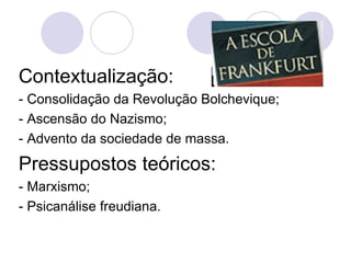 Contextualização:   - Consolidação da Revolução Bolchevique; - Ascensão do Nazismo; - Advento da sociedade de massa. Pressupostos teóricos: - Marxismo; - Psicanálise freudiana. 
