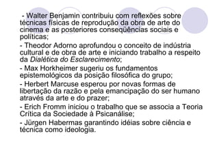 - Walter Benjamin contribuiu com reflexões sobre técnicas físicas de reprodução da obra de arte do cinema e as posteriores conseqüências sociais e políticas;  - Theodor Adorno aprofundou o conceito de indústria cultural e de obra de arte e iniciando trabalho a respeito da  Dialética do Esclarecimento ;  - Max Horkheimer sugeriu os fundamentos epistemológicos da posição filosófica do grupo;  - Herbert Marcuse esperou por novas formas de libertação da razão e pela emancipação do ser humano através da arte e do prazer; - Erich Fromm iniciou o trabalho que se associa a Teoria Crítica da Sociedade à Psicanálise;  - Jürgen Habermas garantindo idéias sobre ciência e técnica como ideologia. 