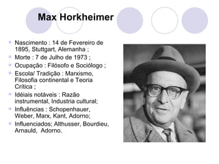 Max Horkheimer Nascimento : 14 de Fevereiro de 1895, Stuttgart, Alemanha ; Morte : 7 de Julho de 1973 ; Ocupação : Filósofo e Sociólogo ; Escola/ Tradição : Marxismo, Filosofia continental e Teoria Crítica ; Idéiais notáveis : Razão instrumental, Industria cultural; Influências : Schopenhauer, Weber, Marx, Kant, Adorno; Influenciados; Althusser, Bourdieu, Arnauld,  Adorno. 