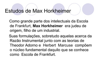 Estudos de Max Horkheimer Como grande parte dos intelectuais da Escola de  Frankfurt,  Max Horkheimer  era  judeu de origem, filho de um industrial. Suas formulações, sobretudo aquelas acerca da Razão Instrumental junto com as teorias de Theodor Adorno e  Herbert  Marcuse  compõem o núcleo fundamental daquilo que se conhece como  Escola de Frankfurt. 