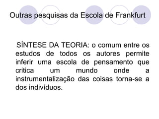 Outras pesquisas da Escola de Frankfurt SÍNTESE DA TEORIA: o comum entre os estudos de todos os autores permite inferir uma escola de pensamento que critica um mundo onde a instrumentalização das coisas torna-se a dos indivíduos. 