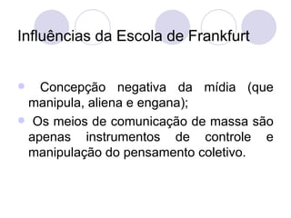 Influências da Escola de Frankfurt Concepção negativa da mídia (que manipula, aliena e engana); Os meios de comunicação de massa são apenas instrumentos de controle e manipulação do pensamento coletivo. 