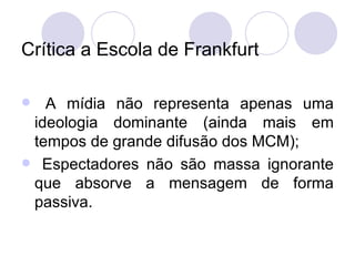 Crítica a Escola de Frankfurt A mídia não representa apenas uma ideologia dominante (ainda mais em tempos de grande difusão dos MCM); Espectadores não são massa ignorante que absorve a mensagem de forma passiva. 