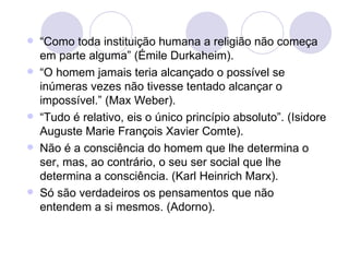 “ Como toda instituição humana a religião não começa em parte alguma” (Émile Durkaheim). “ O homem jamais teria alcançado o possível se inúmeras vezes não tivesse tentado alcançar o impossível.” (Max Weber). “ Tudo é relativo, eis o único princípio absoluto”. (Isidore Auguste Marie François Xavier Comte). Não é a consciência do homem que lhe determina o ser, mas, ao contrário, o seu ser social que lhe determina a consciência. (Karl Heinrich Marx). Só são verdadeiros os pensamentos que não entendem a si mesmos. (Adorno). 