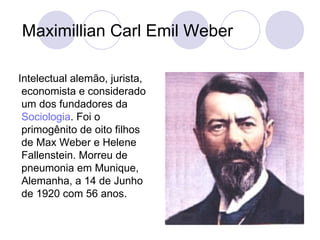 Maximillian Carl Emil Weber Intelectual alemão, jurista, economista e considerado um dos fundadores da  Sociologia . Foi o primogênito de oito filhos de Max Weber e Helene Fallenstein. Morreu de pneumonia em Munique, Alemanha, a 14 de Junho de 1920 com 56 anos.  