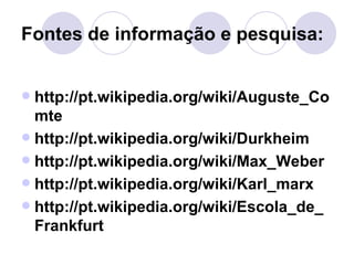 Fontes de informação e pesquisa: http://pt.wikipedia.org/wiki/Auguste_Comte http://pt.wikipedia.org/wiki/Durkheim http://pt.wikipedia.org/wiki/Max_Weber http://pt.wikipedia.org/wiki/Karl_marx http://pt.wikipedia.org/wiki/Escola_de_Frankfurt 