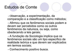 Estudos de  Comte  - O bservação, a experimentação, da comparação e a classificação como métodos; - Afirmou que os fenômenos sociais podem e devem ser percebidos como os outros fenômenos da natureza, ou seja, como obedecendo a leis gerais; - A fundação da Sociologia implica que os fenômenos sociais são um tipo específico de realidade teórica e que devem ser explicados em termos sociais; - Conhecimento positivo busca.  