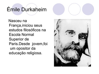 Émile Durkaheim Nasceu na França,iniciou seus estudos filosóficos na Escola Normal Superior de Paris.Desde  jovem,foi  um opositor da educação religiosa. 