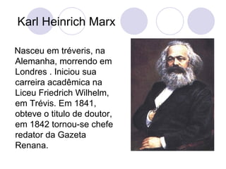 Karl Heinrich Marx  Nasceu em tréveris, na Alemanha, morrendo em Londres . Iniciou sua carreira acadêmica na Liceu Friedrich Wilhelm, em Trévis. Em 1841, obteve o titulo de doutor, em 1842 tornou-se chefe redator da Gazeta Renana. 