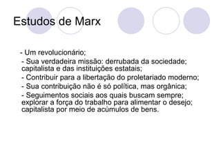 Estudos de Marx  - Um revolucionário;  - Sua verdadeira missão: derrubada da sociedade; capitalista e das instituições estatais; - Contribuir para a libertação do proletariado moderno;  - Sua contribuição não é só política, mas orgânica;  - Seguimentos sociais aos quais buscam sempre; explorar a força do trabalho para alimentar o desejo; capitalista por meio de acúmulos de bens. 