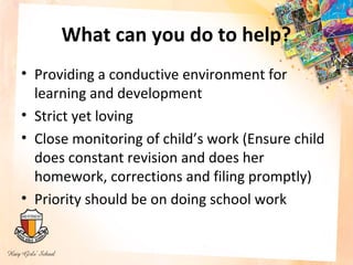 What can you do to help?
• Providing a conductive environment for
  learning and development
• Strict yet loving
• Close monitoring of child’s work (Ensure child
  does constant revision and does her
  homework, corrections and filing promptly)
• Priority should be on doing school work
 