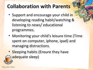 Collaboration with Parents
• Support and encourage your child in
  developing reading habit/watching &
  listening to news/ educational
  programmes.
• Monitoring your child’s leisure time (Time
  spent on computer, iphone, ipad) and
  managing distractions.
• Sleeping habits (Ensure they have
  adequate sleep)
 