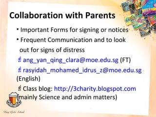 Collaboration with Parents
 • Important Forms for signing or notices
 • Frequent Communication and to look
  out for signs of distress
 ang_yan_qing_clara@moe.edu.sg (FT)
 rasyidah_mohamed_idrus_z@moe.edu.sg
 (English)
 Class blog: http://3charity.blogspot.com
 (mainly Science and admin matters)
 