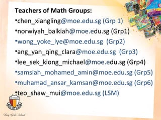 Teachers of Math Groups:
•chen_xiangling@moe.edu.sg (Grp 1)
•norwiyah_balkiah@moe.edu.sg (Grp1)
•wong_yoke_lye@moe.edu.sg (Grp2)
•ang_yan_qing_clara@moe.edu.sg (Grp3)
•lee_sek_kiong_michael@moe.edu.sg (Grp4)
•samsiah_mohamed_amin@moe.edu.sg (Grp5)
•muhamad_ansar_kamsan@moe.edu.sg (Grp6)
•teo_shaw_mui@moe.edu.sg (LSM)
 