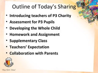 Outline of Today’s Sharing
•   Introducing teachers of P3 Charity
•   Assessment for P3 Pupils
•   Developing the Whole Child
•   Homework and Assignment
•   Supplementary Class
•   Teachers’ Expectation
•   Collaboration with Parents
 