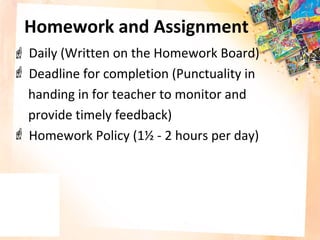 Homework and Assignment
 Daily (Written on the Homework Board)
 Deadline for completion (Punctuality in
  handing in for teacher to monitor and
  provide timely feedback)
 Homework Policy (1½ - 2 hours per day)
 