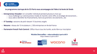 › Entrepreneur #Leader: Un conseiller individuel pendant plusieurs mois qui
› vous challenge sur votre business model, le marché, votre offre, la stratégie de lancement…
› vous aide à identifier les financements, faire vos premiers recrutements…etc
› IT Tuesday : sessions de pitch devant 15 business angels
› Wacano : réseau de 13 incubateurs | 350 entreprises en Ile-de-France
› Partenaire French Tech Central : Office Hours tous les lundis, accès libre sur inscription
15
15
Le programme startups de la CCI Paris vous accompagne de l’idée à la levée de fonds
Nicolas Desruelles – ndesruelles@cci-paris-idf.fr
https://www.cci-paris-idf.fr
 