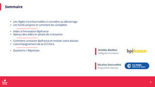 Sommaire
Amélie Maillon
Déléguée Innovation
• Les règles incontournables à connaître au démarrage
• Les fonds propres et comment les compléter
• Aides à l’innovation Bpifrance
• Aperçu des aides en phase de croissance
• Comment contacter Bpifrance et monter votre dossier
• L’accompagnement de la CCI Paris
• Questions / Réponses
2
2
Nicolas Desruelles
Programme startups
 