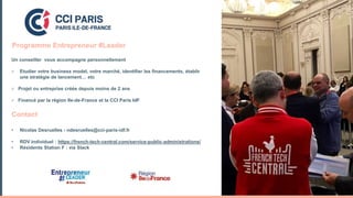Un conseiller vous accompagne personnellement
 Etudier votre business model, votre marché, identifier les financements, établir
une stratégie de lancement… etc
 Projet ou entreprise créée depuis moins de 2 ans
 Financé par la région Ile-de-France et la CCI Paris IdF
Contact
• Nicolas Desruelles - ndesruelles@cci-paris-idf.fr
• RDV individuel : https://french-tech-central.com/service-public-administrations/
• Résidents Station F : via Slack
Programme Entrepreneur #Leader
 