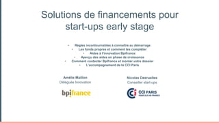 Solutions de financements pour
start-ups early stage
Amélie Maillon
Déléguée Innovation
• Règles incontournables à connaître au démarrage
• Les fonds propres et comment les compléter
• Aides à l’innovation Bpifrance
• Aperçu des aides en phase de croissance
• Comment contacter Bpifrance et monter votre dossier
• L’accompagnement de la CCI Paris
Nicolas Desruelles
Conseiller start-ups
 