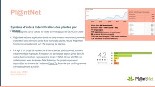 • Accompagnée par la cellule de veille technologique de GENCI en 2018
• Pl@ntNet est une application basé sur des réseaux neuronaux permettant
d’identifier des éléments de la flore mondiale (plante, fleur). Pl@ntNet
fonctionne actuellement sur 17k espèces de plantes.
• Il s’agit d’un projet de recherche et de sciences participatives, soutenu
initialement par Agropolis Fondation, et développé depuis 2009 dans le
cadre d’un consortium regroupant le Cirad, l’INRA, l’Inria, et l’IRD, en
collaboration avec le réseau Tela Botanica. Ce projet se poursuit
aujourd’hui au travers de l’initiative Floris’Tic financée par un Programme
d’Investissement d’Avenir.
Alexis Joly - INRIA
alexis.joly@inria.fr
Système d’aide à l’identification des plantes par
l’image
Pl@ntNet
 