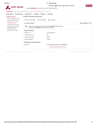 3/31/2014 FT Cyber Receipt
https://www.axisbank.co.in/BankAway/(S(4mdb5m55omjiytnmj3sakm45))/web/L001/retail/jsp/ebpp/CyberReceipt.aspx?RequestId=12713787 1/1
My Mails My Profile Customer Support
Accounts Cards Investments Loans Recharges Forex
1 Enter Payment Details 2 Verify Details 3 Confirmation
Welcome DILEEP BAJAJ . Your last visit w as on 31/03/2014 6:08 PM
My Accounts | Transfer Funds | Request For | Pay Bills | Deposits | Pull Funds
Transfer Funds to
My ow n Axis Bank Account
Other Axis Bank Account
Other Bank Account
VISA Credit Card Transfer
Schedule fund transfer to
Axis Bank Account
Instant Money Transfer
Transfer Funds Selected Account
Transaction Receipt Date:31/03/2014 6:11 PM
Your Funds Transfer has been Logged successfully. Please note the
Reference ID : 652699 for all future communication.
Payment Details
Transfer From 912010022435704
Transaction currency INR
Transfer Amount (Rs.) 35000
Transaction Remark Donation
Beneficiary Account Details
Transfer To Shining India Party 33700117179 SBIN0003401
Save Send Mail Print
Copyright© 2007 to 2011 - Axis Bank. All rights reserved. Privacy Policy Best view ed in Internet Explorer 7.0 and above.
 