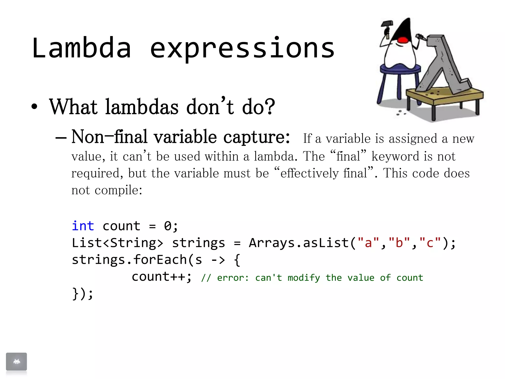 • What lambdas don't do?
– Non-final variable capture: If a variable is assigned a new
value, it can't be used within a lambda. The “final” keyword is not
required, but the variable must be “effectively final”. This code does
not compile:
int count = 0;
List<String> strings = Arrays.asList("a","b","c");
strings.forEach(s -> {
count++; // error: can't modify the value of count
});
Lambda expressions
 