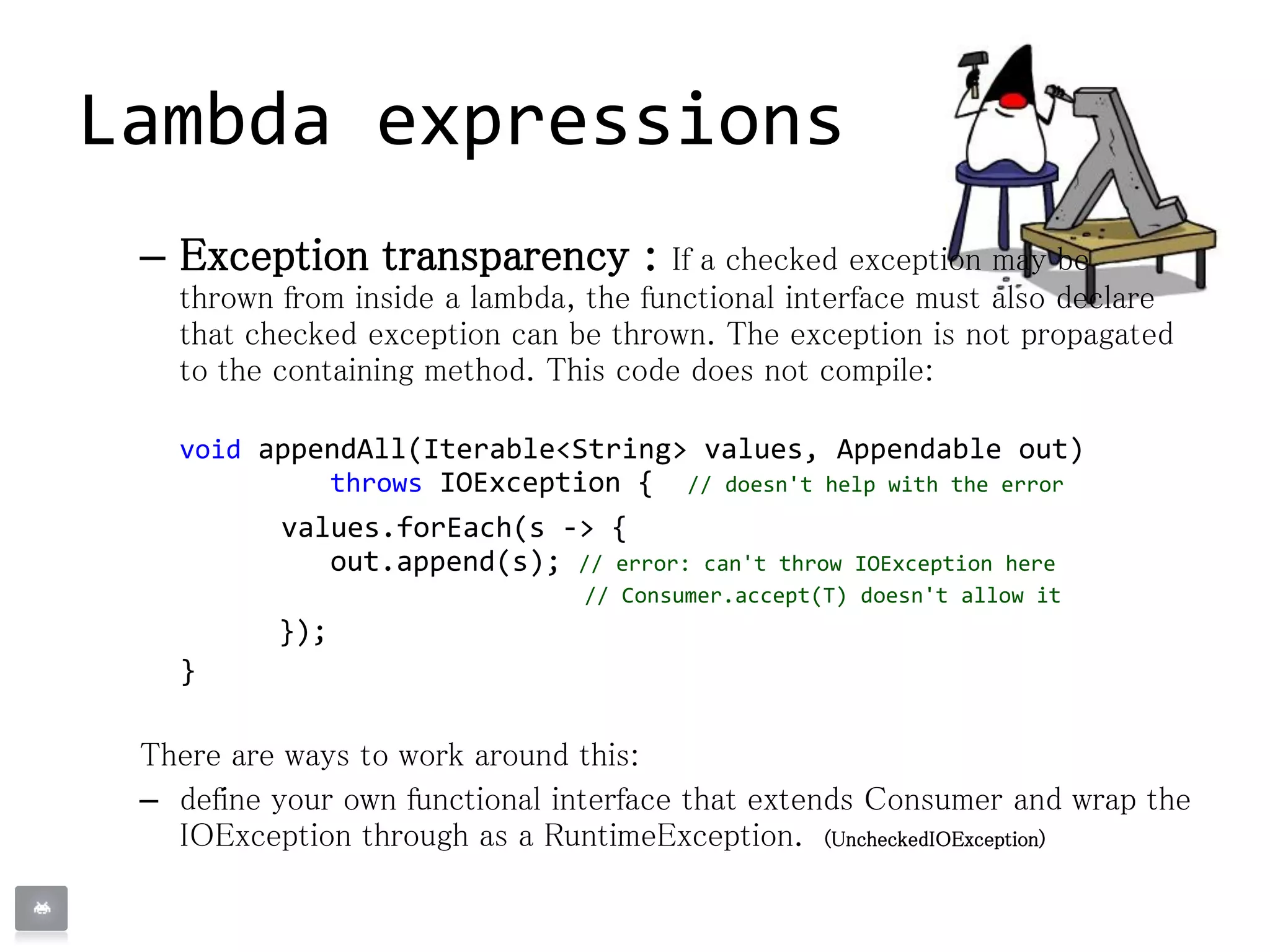 – Exception transparency : If a checked exception may be
thrown from inside a lambda, the functional interface must also declare
that checked exception can be thrown. The exception is not propagated
to the containing method. This code does not compile:
void appendAll(Iterable<String> values, Appendable out)
throws IOException { // doesn't help with the error
values.forEach(s -> {
out.append(s); // error: can't throw IOException here
// Consumer.accept(T) doesn't allow it
});
}
There are ways to work around this:
– define your own functional interface that extends Consumer and wrap the
IOException through as a RuntimeException. (UncheckedIOException)
Lambda expressions
 