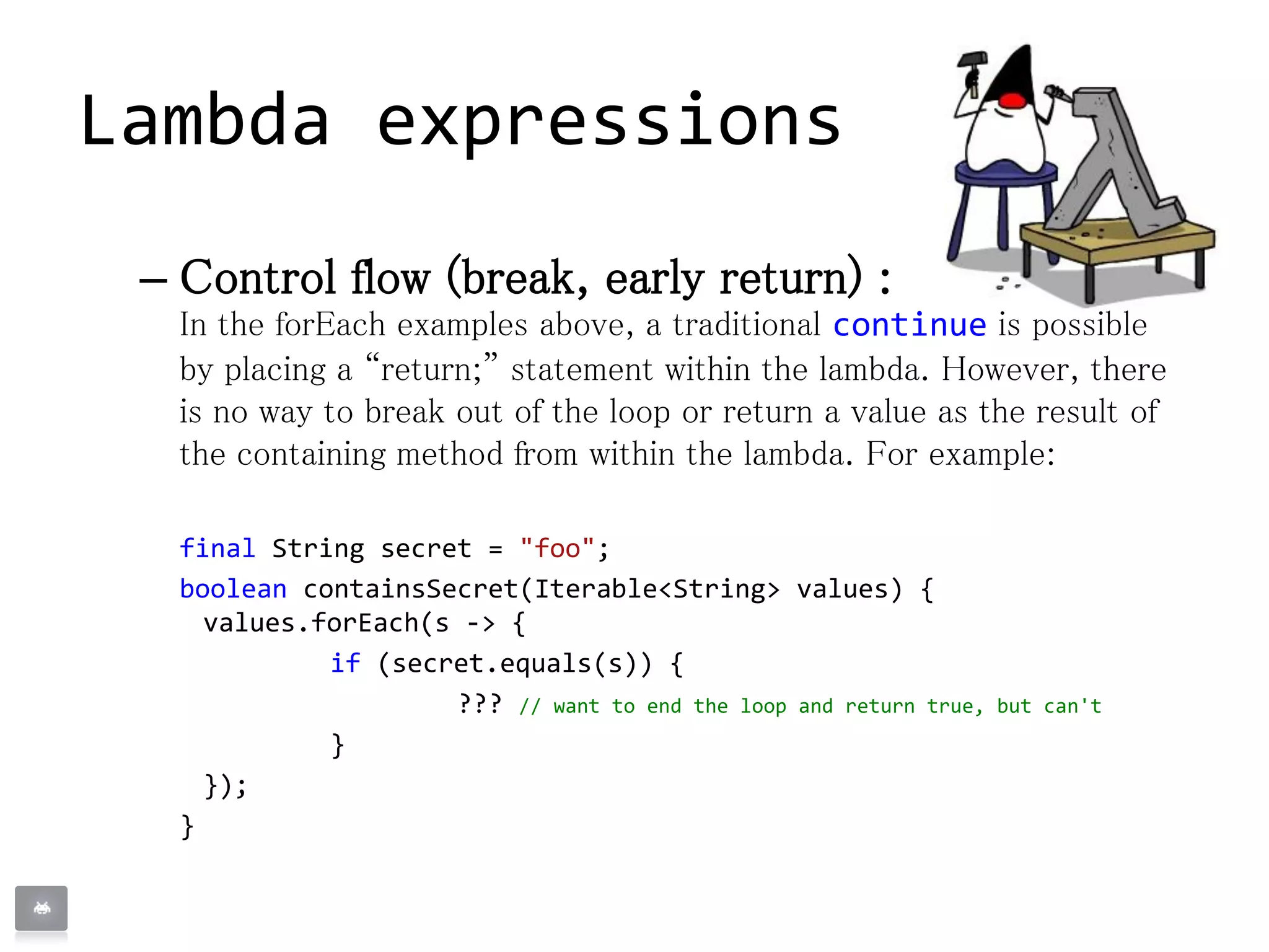 – Control flow (break, early return) :
In the forEach examples above, a traditional continue is possible
by placing a “return;” statement within the lambda. However, there
is no way to break out of the loop or return a value as the result of
the containing method from within the lambda. For example:
final String secret = "foo";
boolean containsSecret(Iterable<String> values) {
values.forEach(s -> {
if (secret.equals(s)) {
??? // want to end the loop and return true, but can't
}
});
}
Lambda expressions
 