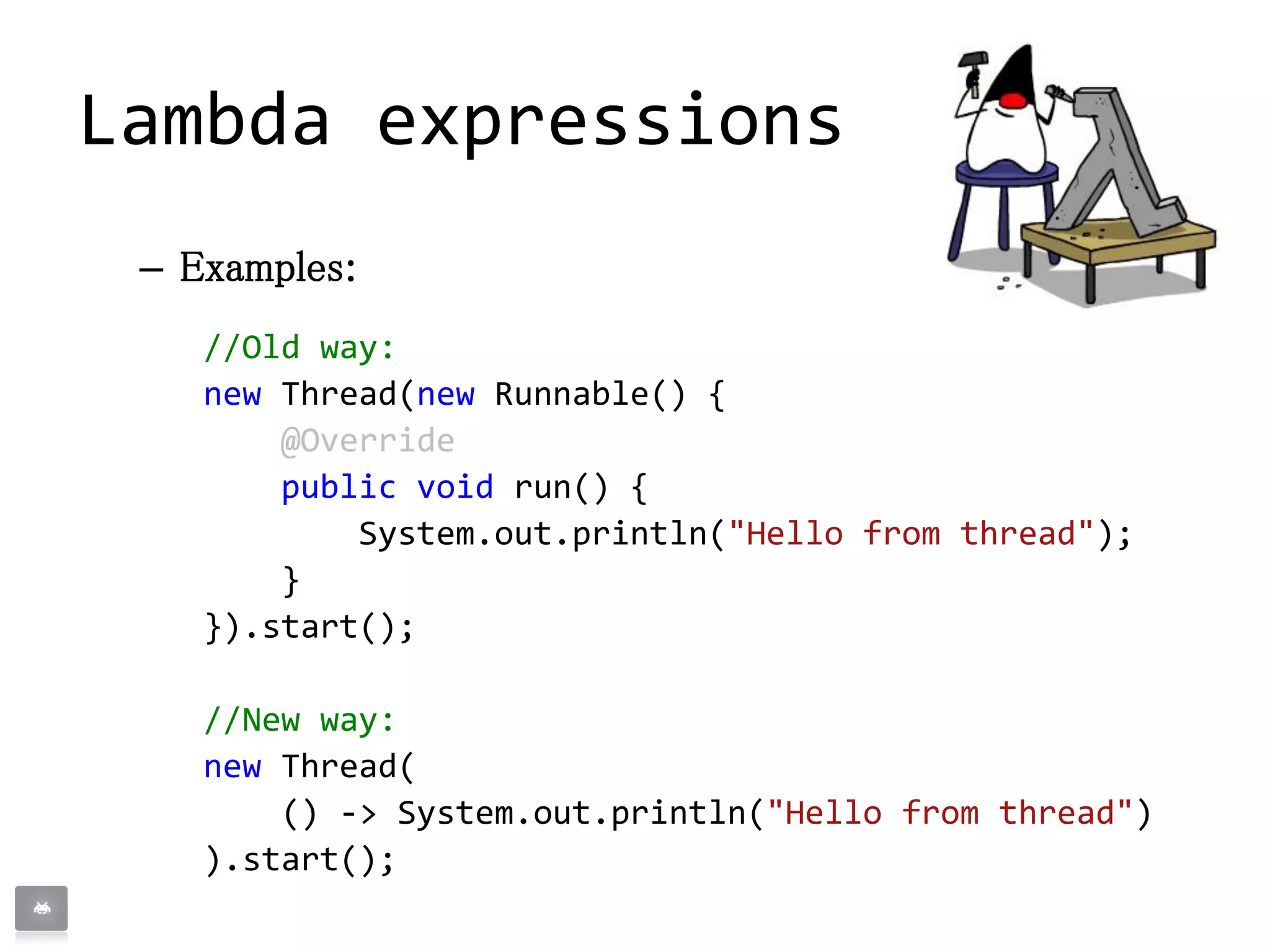 – Examples:
//Old way:
new Thread(new Runnable() {
@Override
public void run() {
System.out.println("Hello from thread");
}
}).start();
//New way:
new Thread(
() -> System.out.println("Hello from thread")
).start();
Lambda expressions
 