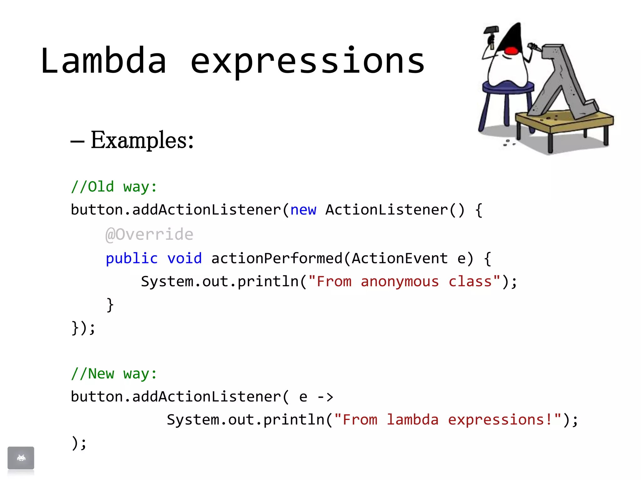 – Examples:
//Old way:
button.addActionListener(new ActionListener() {
@Override
public void actionPerformed(ActionEvent e) {
System.out.println("From anonymous class");
}
});
//New way:
button.addActionListener( e ->
System.out.println("From lambda expressions!");
);
Lambda expressions
 