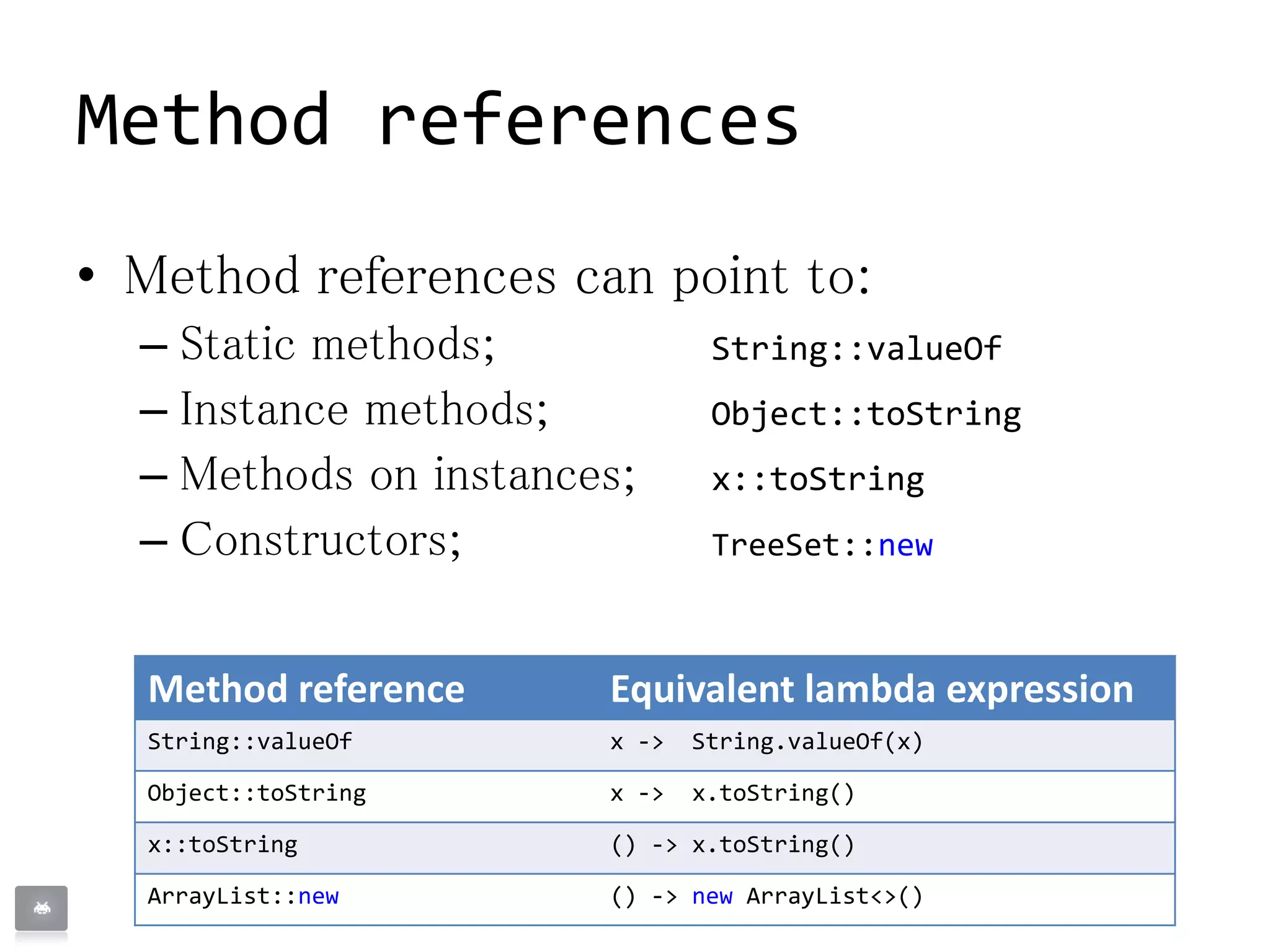 • Method references can point to:
– Static methods; String::valueOf
– Instance methods; Object::toString
– Methods on instances; x::toString
– Constructors; TreeSet::new
Method references
Method reference Equivalent lambda expression
String::valueOf x -> String.valueOf(x)
Object::toString x -> x.toString()
x::toString () -> x.toString()
ArrayList::new () -> new ArrayList<>()
 