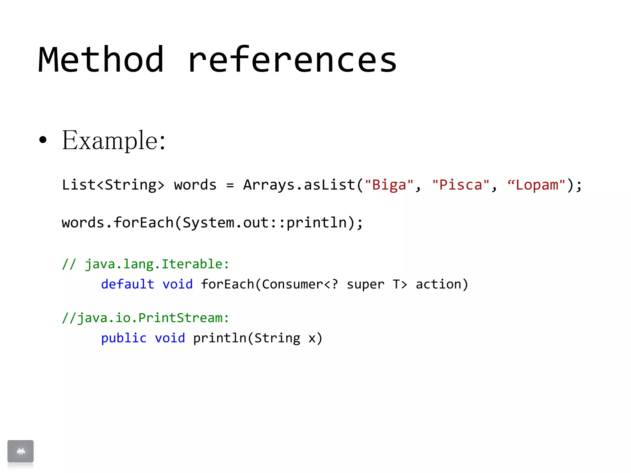 • Example:
List<String> words = Arrays.asList("Biga", "Pisca", “Lopam");
words.forEach(System.out::println);
// java.lang.Iterable:
default void forEach(Consumer<? super T> action)
//java.io.PrintStream:
public void println(String x)
Method references
 