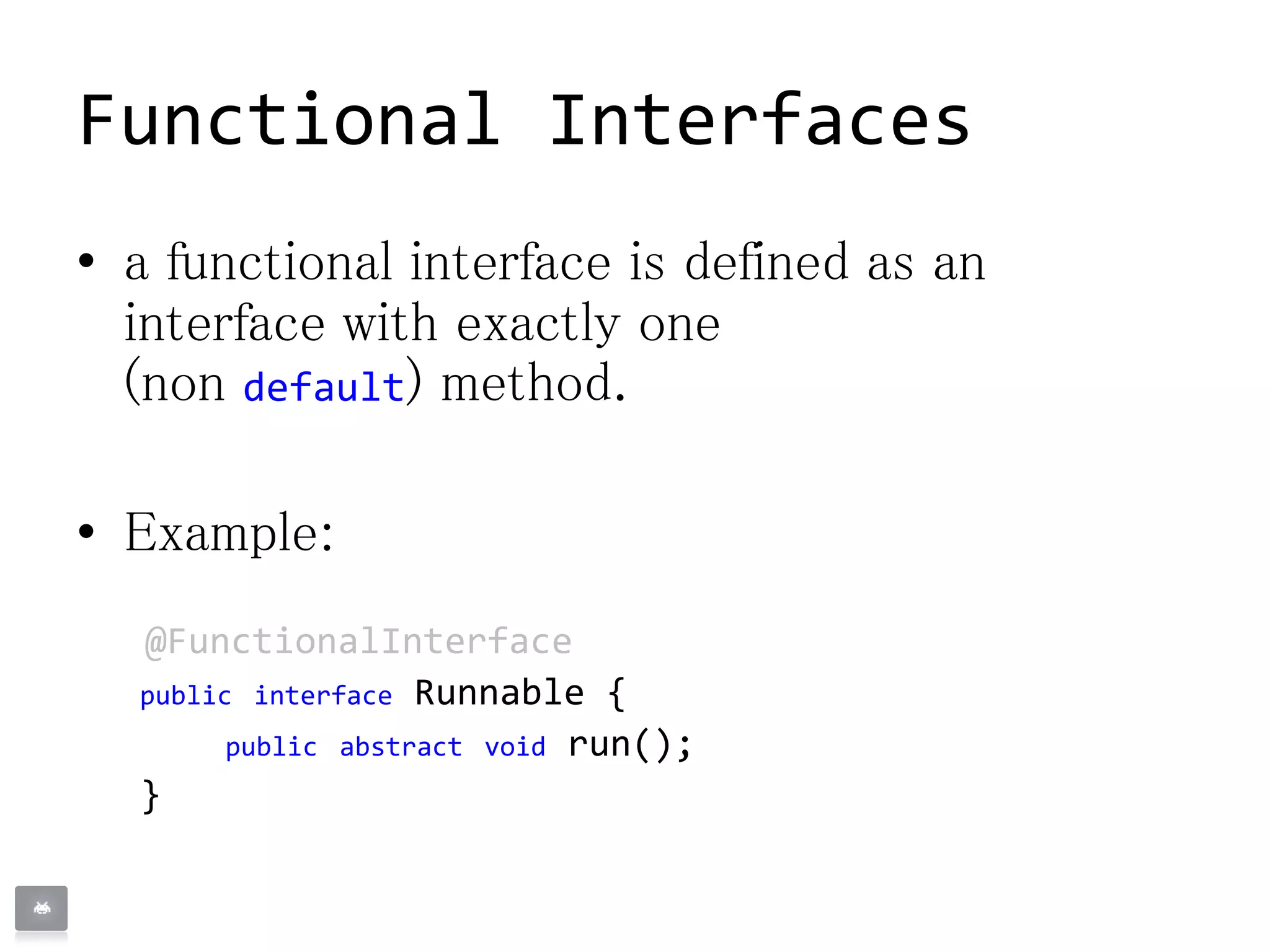 Functional Interfaces
• a functional interface is defined as an
interface with exactly one
(non default) method.
• Example:
@FunctionalInterface
public interface Runnable {
public abstract void run();
}
 