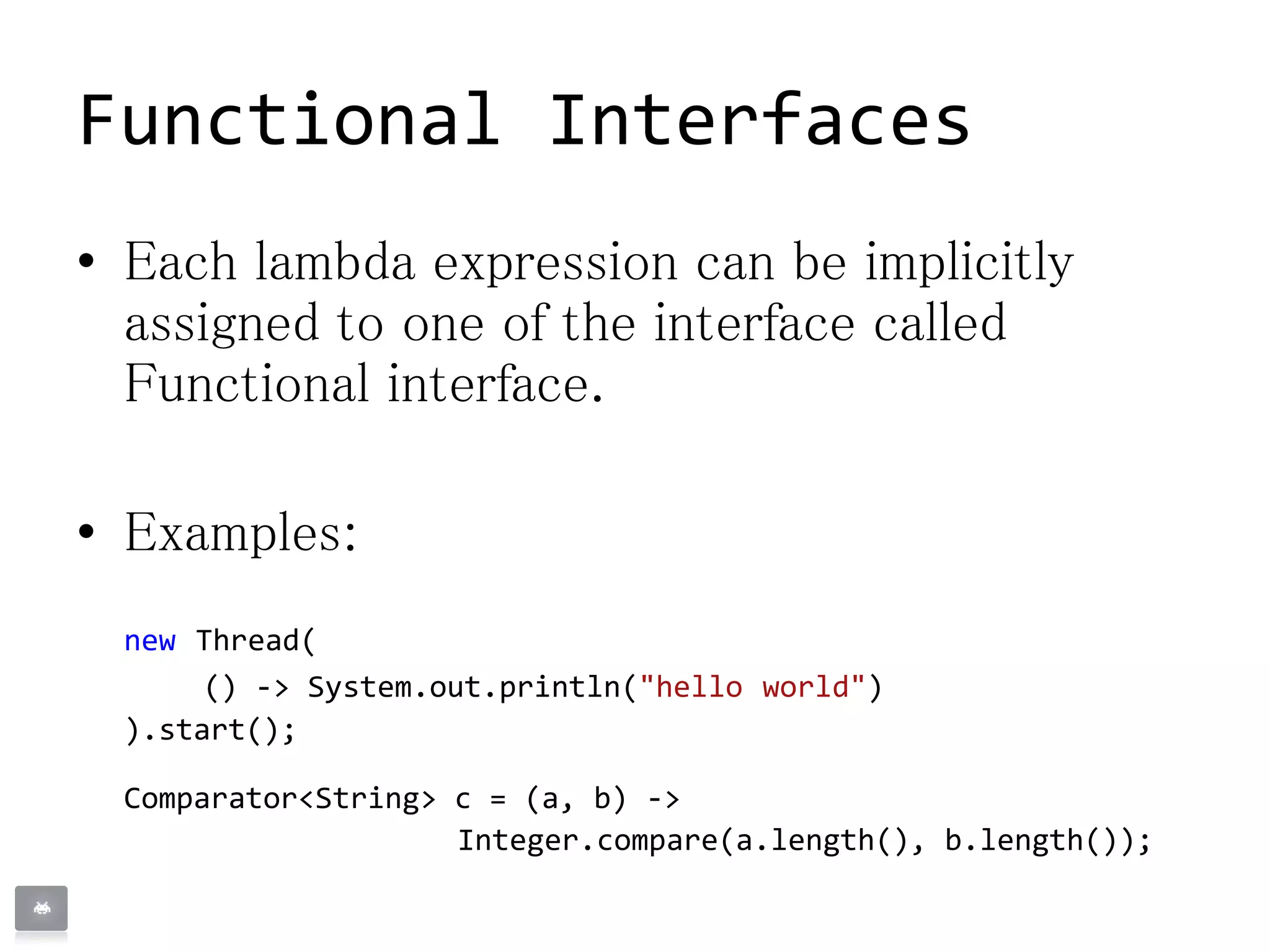 Functional Interfaces
• Each lambda expression can be implicitly
assigned to one of the interface called
Functional interface.
• Examples:
new Thread(
() -> System.out.println("hello world")
).start();
Comparator<String> c = (a, b) ->
Integer.compare(a.length(), b.length());
 
