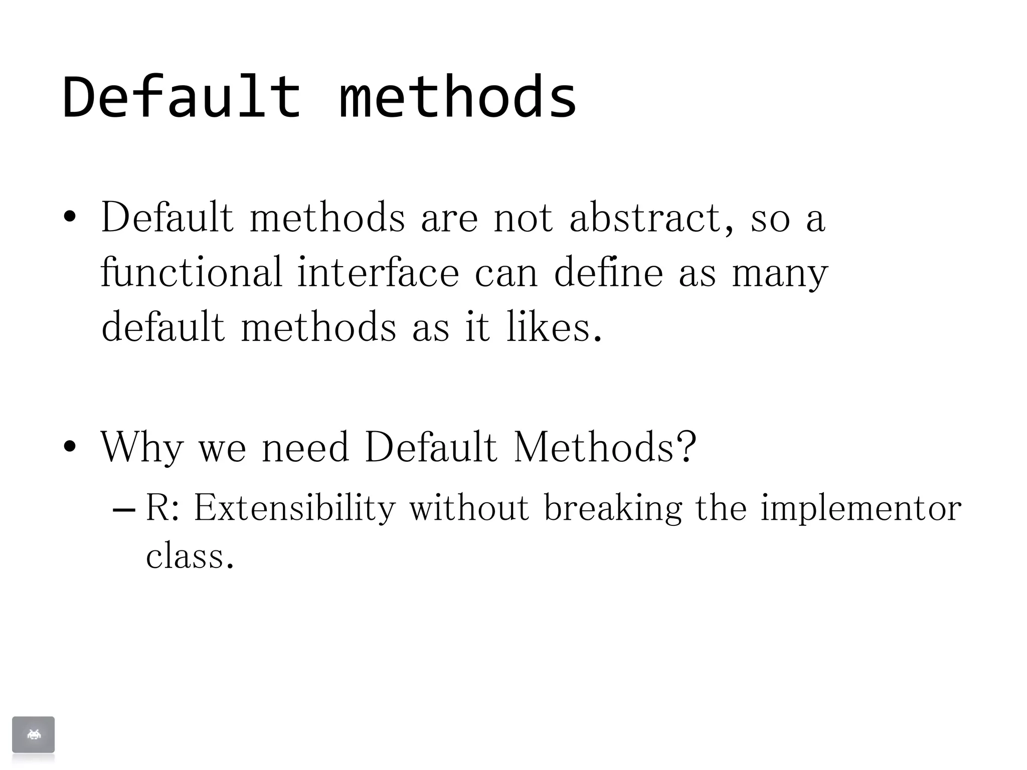 Default methods
• Default methods are not abstract, so a
functional interface can define as many
default methods as it likes.
• Why we need Default Methods?
– R: Extensibility without breaking the implementor
class.
 